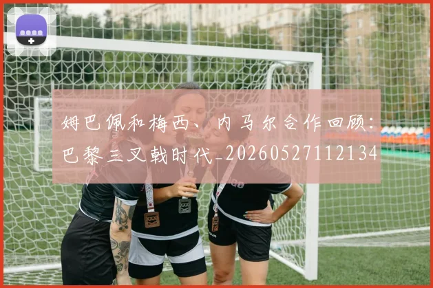 姆巴佩和梅西、内马尔合作回顾：巴黎三叉戟时代_20260527112134