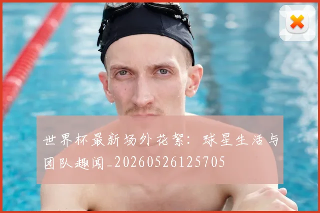世界杯最新场外花絮：球星生活与团队趣闻_20260526125705