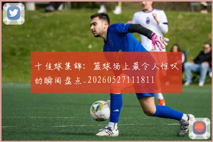 十佳球集锦：篮球场上最令人惊叹的瞬间盘点_20260527111811