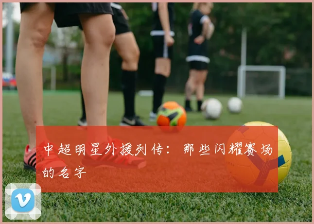 中超明星外援列传：那些闪耀赛场的名字