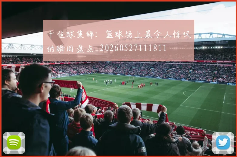 十佳球集锦：篮球场上最令人惊叹的瞬间盘点_20260527111811