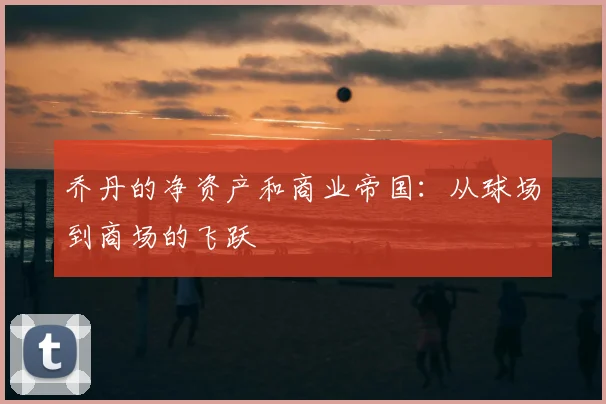 乔丹的净资产和商业帝国：从球场到商场的飞跃