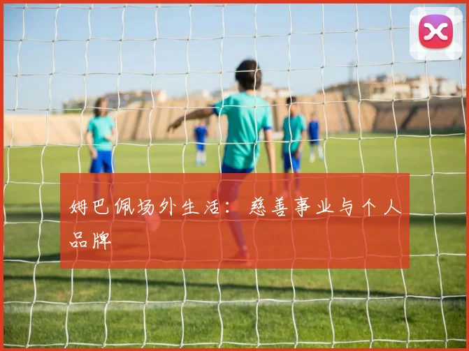 姆巴佩场外生活：慈善事业与个人品牌