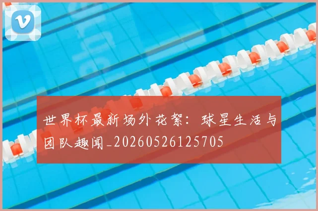 世界杯最新场外花絮：球星生活与团队趣闻_20260526125705