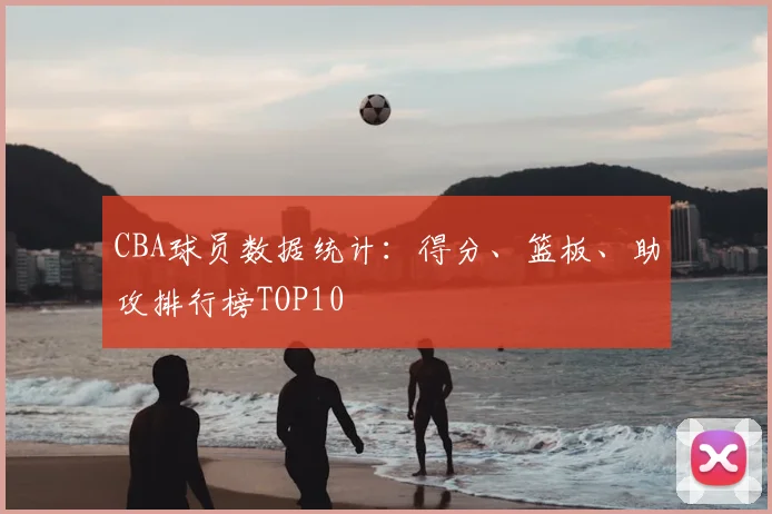 CBA球员数据统计：得分、篮板、助攻排行榜TOP10